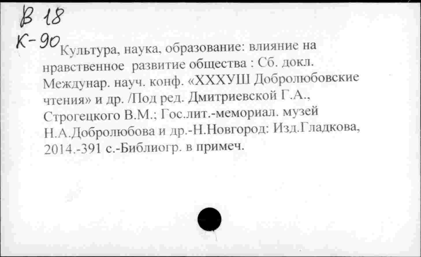 ﻿и
С)Г)
Культура, наука, образование: влияние на нравственное развитие общества : Сб. докл. Междунар. науч. конф. «ХХХУШ Добролюбовские чтения» и др. /Под ред. Дмитриевской Г.А.,~ Строгецкого В.М.; Гос.лит.-мемориал. музей Н.А.Добролюбова и др.-Н.Новгород: Изд.Гладкова, 2014.-391 с.-Библиогр. в примеч.